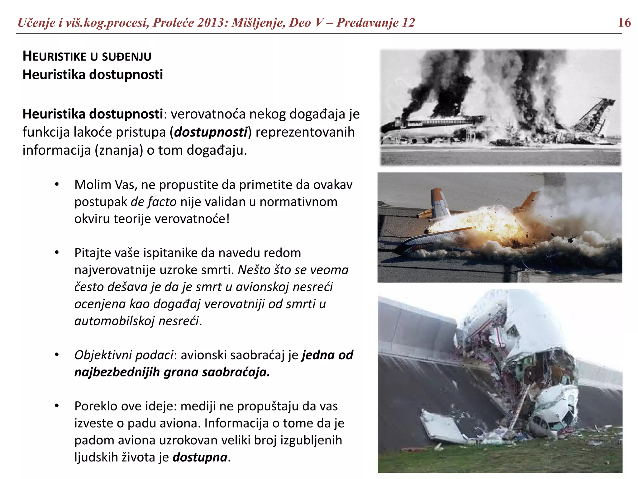 Učenje i viš.kog.procesi, Proleće 2013: Mišljenje, Deo V – Predavanje 12 16
HEURISTIKE U SUĐENJU
Heuristika dostupnosti
Heuristika dostupnosti: verovatnoća nekog događaja je
funkcija lakoće pristupa (dostupnosti) reprezentovanih
informacija (znanja) o tom događaju.
• Molim Vas, ne propustite da primetite da ovakav
postupak de facto nije validan u normativnom
okviru teorije verovatnoće!
• Pitajte vaše ispitanike da navedu redom
najverovatnije uzroke smrti. Nešto što se veoma
često dešava je da je smrt u avionskoj nesreći
ocenjena kao događaj verovatniji od smrti u
automobilskoj nesreći.
• Objektivni podaci: avionski saobraćaj je jedna od
najbezbednijih grana saobraćaja.
• Poreklo ove ideje: mediji ne propuštaju da vas
izveste o padu aviona. Informacija o tome da je
padom aviona uzrokovan veliki broj izgubljenih
ljudskih života je dostupna.
 