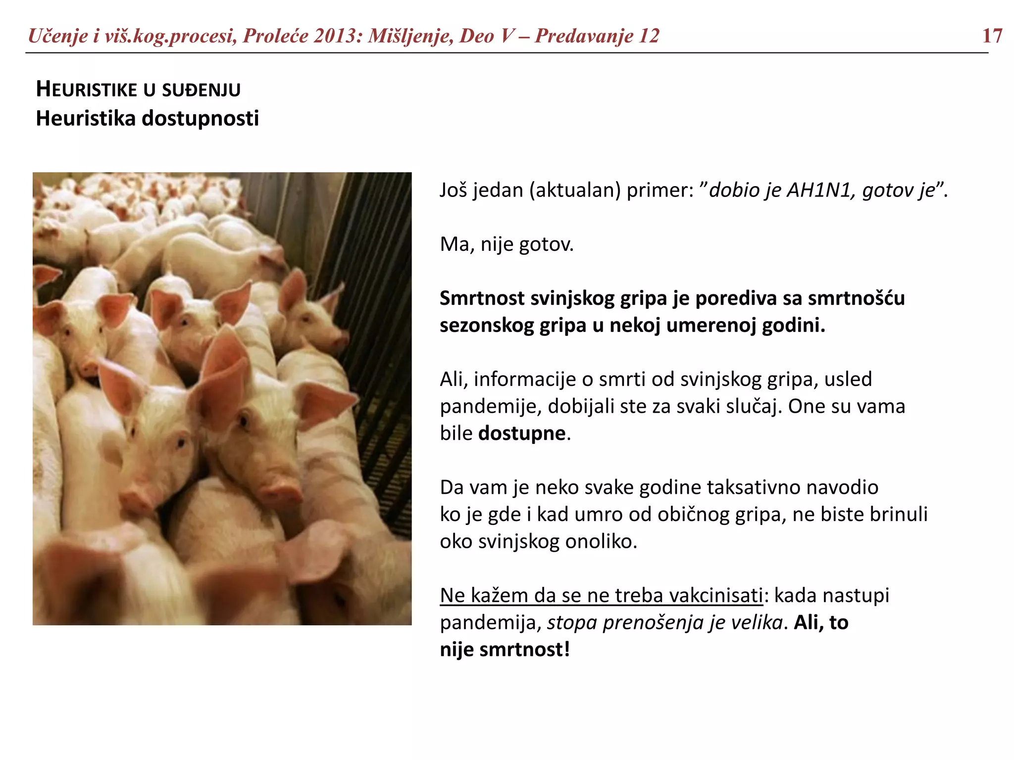 Učenje i viš.kog.procesi, Proleće 2013: Mišljenje, Deo V – Predavanje 12 17
HEURISTIKE U SUĐENJU
Heuristika dostupnosti
Još jedan (aktualan) primer: ”dobio je AH1N1, gotov je”.
Ma, nije gotov.
Smrtnost svinjskog gripa je porediva sa smrtnošću
sezonskog gripa u nekoj umerenoj godini.
Ali, informacije o smrti od svinjskog gripa, usled
pandemije, dobijali ste za svaki slučaj. One su vama
bile dostupne.
Da vam je neko svake godine taksativno navodio
ko je gde i kad umro od običnog gripa, ne biste brinuli
oko svinjskog onoliko.
Ne kažem da se ne treba vakcinisati: kada nastupi
pandemija, stopa prenošenja je velika. Ali, to
nije smrtnost!
 
