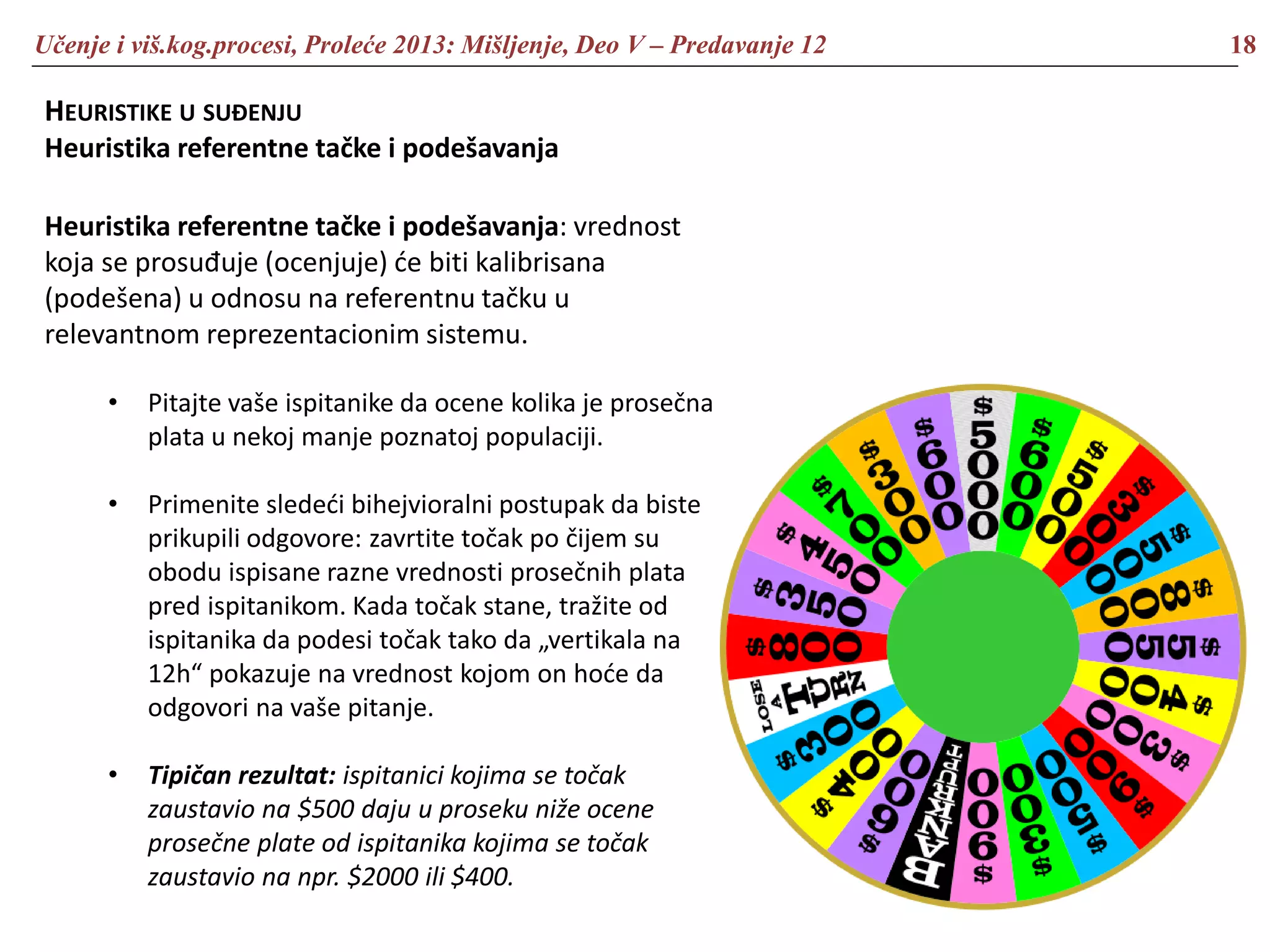 Učenje i viš.kog.procesi, Proleće 2013: Mišljenje, Deo V – Predavanje 12 18
HEURISTIKE U SUĐENJU
Heuristika referentne tačke i podešavanja
Heuristika referentne tačke i podešavanja: vrednost
koja se prosuđuje (ocenjuje) će biti kalibrisana
(podešena) u odnosu na referentnu tačku u
relevantnom reprezentacionim sistemu.
• Pitajte vaše ispitanike da ocene kolika je prosečna
plata u nekoj manje poznatoj populaciji.
• Primenite sledeći bihejvioralni postupak da biste
prikupili odgovore: zavrtite točak po čijem su
obodu ispisane razne vrednosti prosečnih plata
pred ispitanikom. Kada točak stane, tražite od
ispitanika da podesi točak tako da „vertikala na
12h“ pokazuje na vrednost kojom on hoće da
odgovori na vaše pitanje.
• Tipičan rezultat: ispitanici kojima se točak
zaustavio na $500 daju u proseku niže ocene
prosečne plate od ispitanika kojima se točak
zaustavio na npr. $2000 ili $400.
 