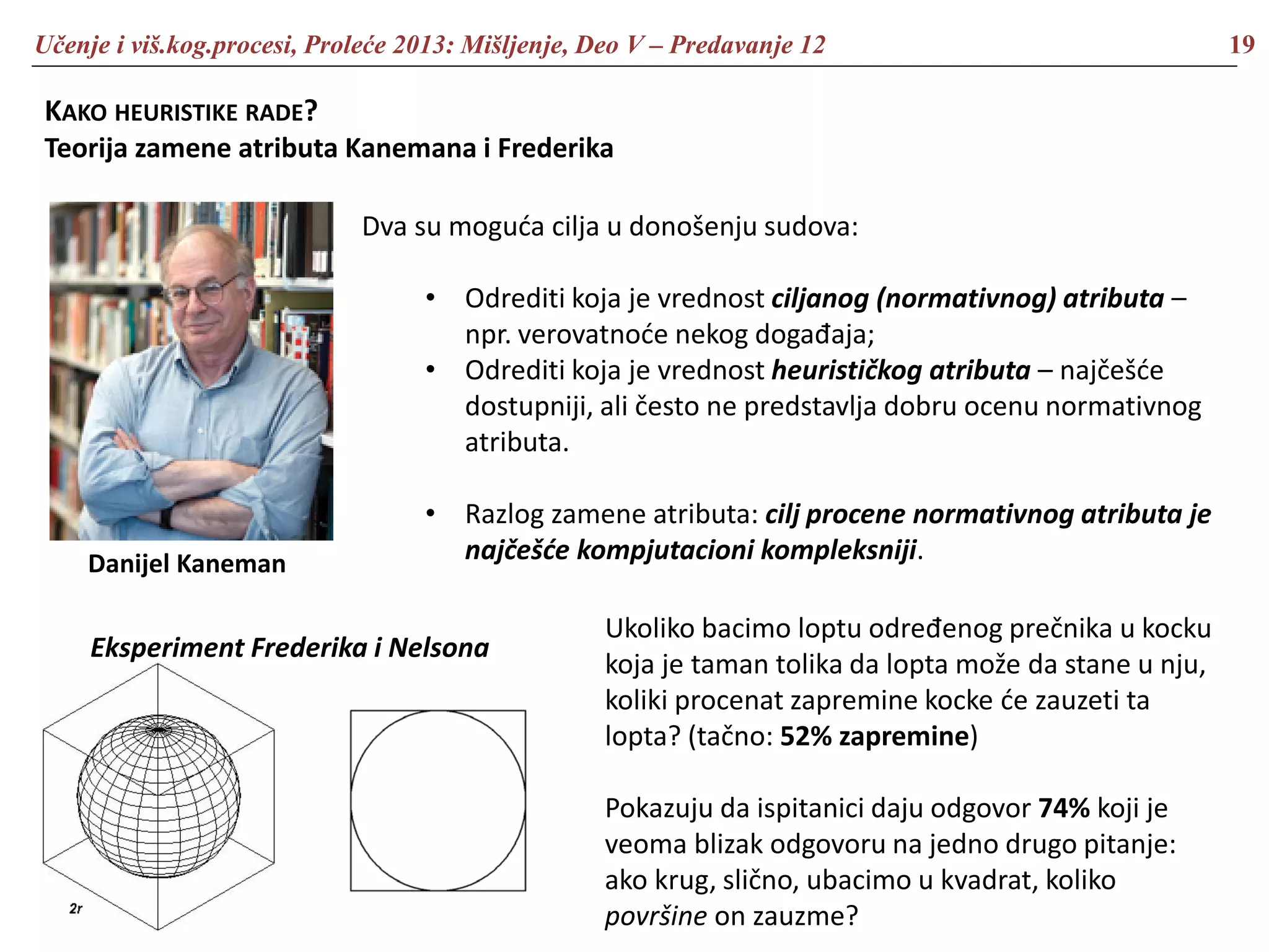 Učenje i viš.kog.procesi, Proleće 2013: Mišljenje, Deo V – Predavanje 12 19
KAKO HEURISTIKE RADE?
Teorija zamene atributa Kanemana i Frederika
Danijel Kaneman
Dva su moguća cilja u donošenju sudova:
• Odrediti koja je vrednost ciljanog (normativnog) atributa –
npr. verovatnoće nekog događaja;
• Odrediti koja je vrednost heurističkog atributa – najčešće
dostupniji, ali često ne predstavlja dobru ocenu normativnog
atributa.
• Razlog zamene atributa: cilj procene normativnog atributa je
najčešće kompjutacioni kompleksniji.
Eksperiment Frederika i Nelsona
Ukoliko bacimo loptu određenog prečnika u kocku
koja je taman tolika da lopta može da stane u nju,
koliki procenat zapremine kocke će zauzeti ta
lopta? (tačno: 52% zapremine)
Pokazuju da ispitanici daju odgovor 74% koji je
veoma blizak odgovoru na jedno drugo pitanje:
ako krug, slično, ubacimo u kvadrat, koliko
površine on zauzme?
 