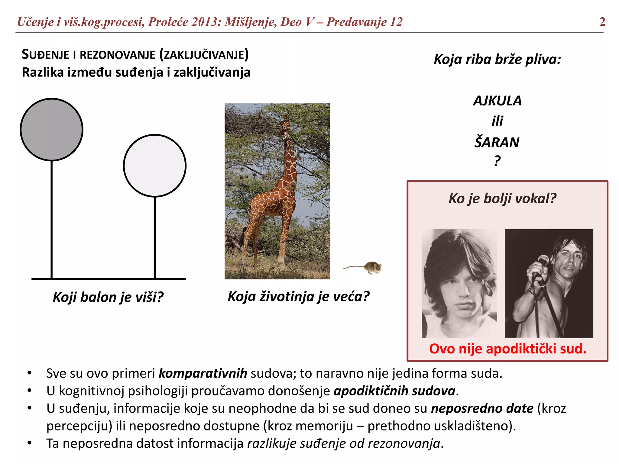 Učenje i viš.kog.procesi, Proleće 2013: Mišljenje, Deo V – Predavanje 12 2
SUĐENJE I REZONOVANJE (ZAKLJUČIVANJE)
Razlika između suđenja i zaključivanja
Koji balon je viši? Koja životinja je veća?
Koja riba brže pliva:
AJKULA
ili
ŠARAN
?
Ko je bolji vokal?
• Sve su ovo primeri komparativnih sudova; to naravno nije jedina forma suda.
• U kognitivnoj psihologiji proučavamo donošenje apodiktičnih sudova.
• U suđenju, informacije koje su neophodne da bi se sud doneo su neposredno date (kroz
percepciju) ili neposredno dostupne (kroz memoriju – prethodno uskladišteno).
• Ta neposredna datost informacija razlikuje suđenje od rezonovanja.
Ovo nije apodiktički sud.
 