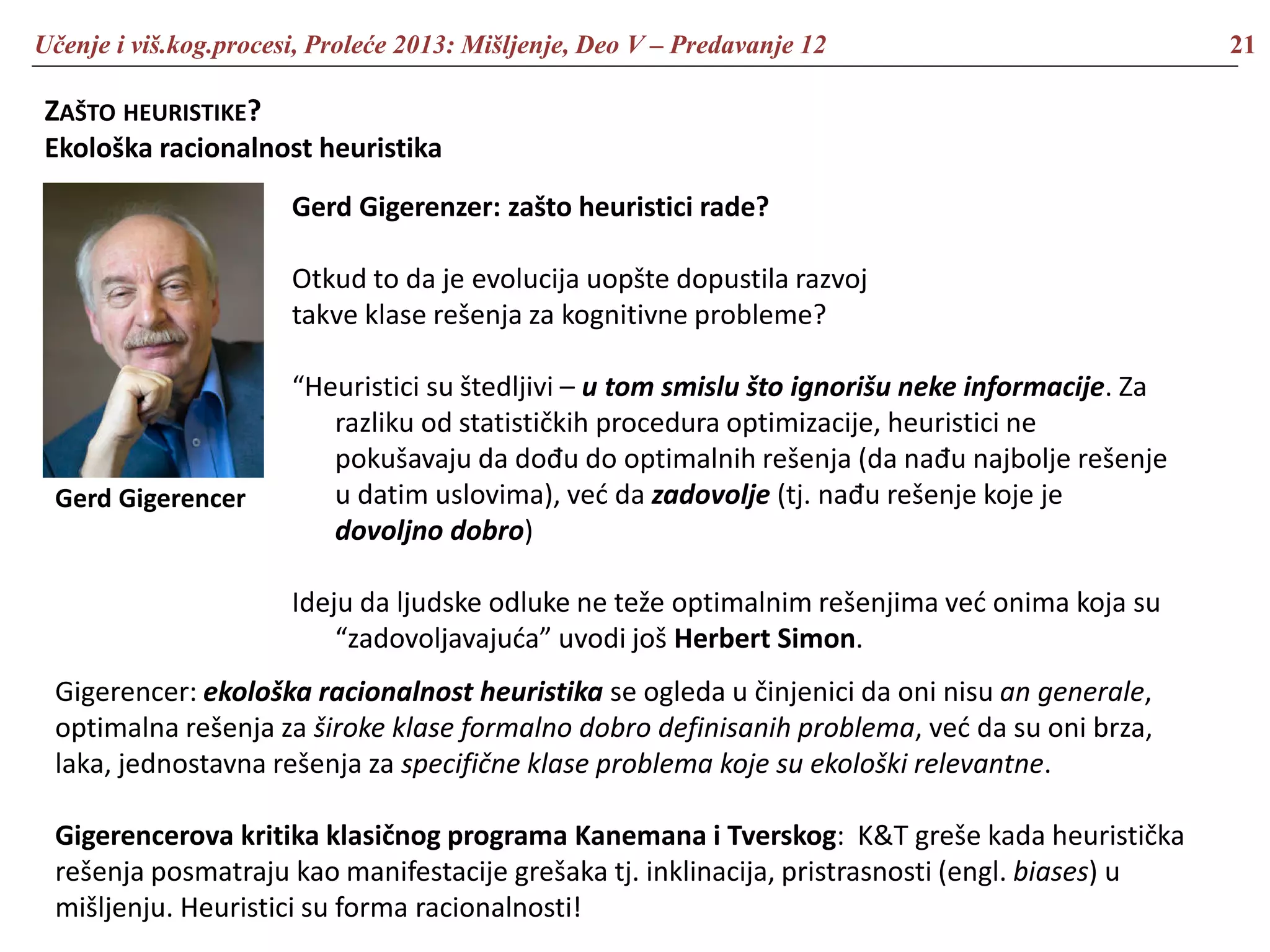 Učenje i viš.kog.procesi, Proleće 2013: Mišljenje, Deo V – Predavanje 12 21
ZAŠTO HEURISTIKE?
Ekološka racionalnost heuristika
Gerd Gigerenzer: zašto heuristici rade?
Otkud to da je evolucija uopšte dopustila razvoj
takve klase rešenja za kognitivne probleme?
“Heuristici su štedljivi – u tom smislu što ignorišu neke informacije. Za
razliku od statističkih procedura optimizacije, heuristici ne
pokušavaju da dođu do optimalnih rešenja (da nađu najbolje rešenje
u datim uslovima), već da zadovolje (tj. nađu rešenje koje je
dovoljno dobro)
Ideju da ljudske odluke ne teže optimalnim rešenjima već onima koja su
“zadovoljavajuća” uvodi još Herbert Simon.
Gerd Gigerencer
Gigerencer: ekološka racionalnost heuristika se ogleda u činjenici da oni nisu an generale,
optimalna rešenja za široke klase formalno dobro definisanih problema, već da su oni brza,
laka, jednostavna rešenja za specifične klase problema koje su ekološki relevantne.
Gigerencerova kritika klasičnog programa Kanemana i Tverskog: K&T greše kada heuristička
rešenja posmatraju kao manifestacije grešaka tj. inklinacija, pristrasnosti (engl. biases) u
mišljenju. Heuristici su forma racionalnosti!
 