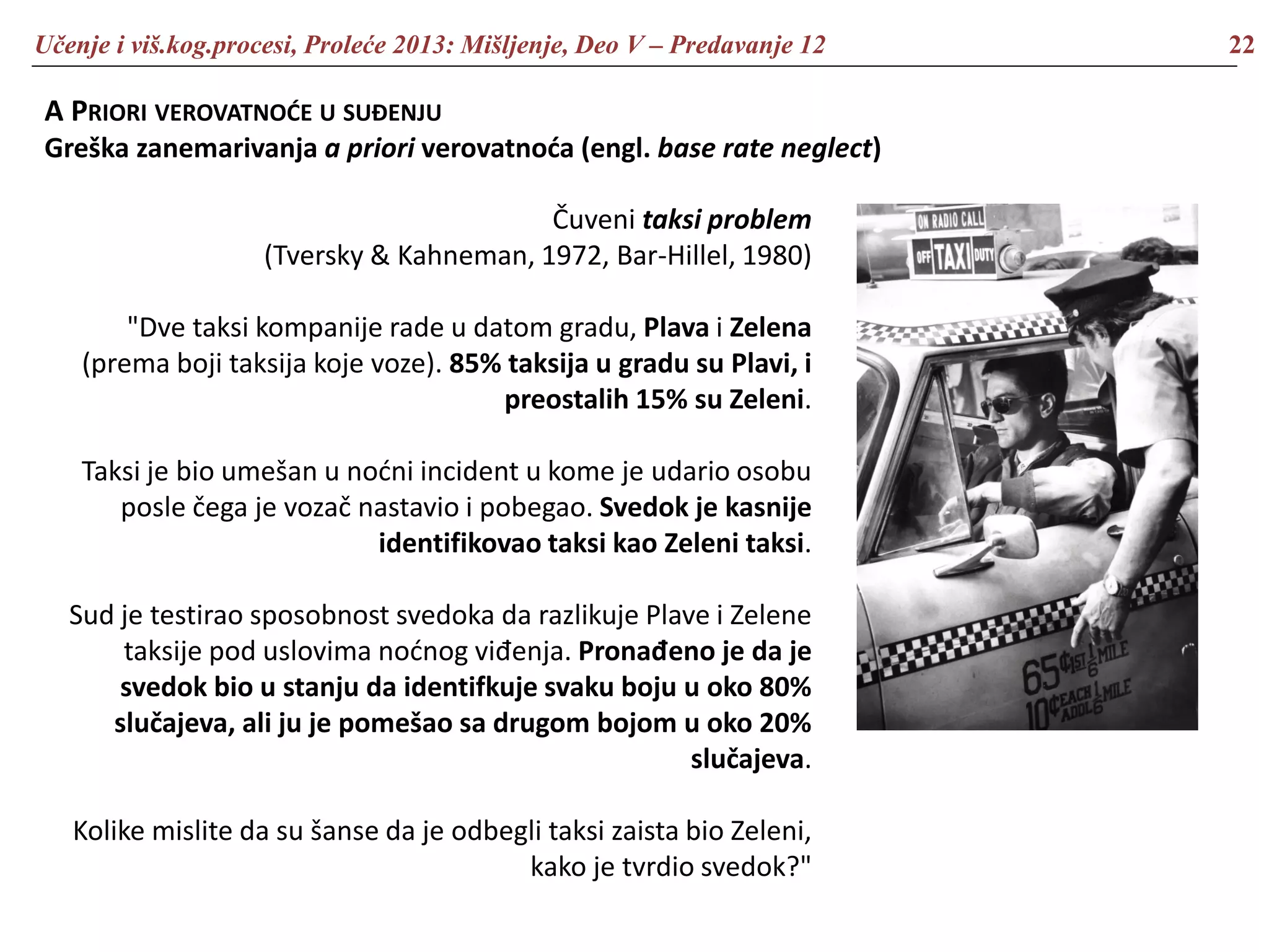 Učenje i viš.kog.procesi, Proleće 2013: Mišljenje, Deo V – Predavanje 12 22
A PRIORI VEROVATNOĆE U SUĐENJU
Greška zanemarivanja a priori verovatnoća (engl. base rate neglect)
Čuveni taksi problem
(Tversky & Kahneman, 1972, Bar-Hillel, 1980)
"Dve taksi kompanije rade u datom gradu, Plava i Zelena
(prema boji taksija koje voze). 85% taksija u gradu su Plavi, i
preostalih 15% su Zeleni.
Taksi je bio umešan u noćni incident u kome je udario osobu
posle čega je vozač nastavio i pobegao. Svedok je kasnije
identifikovao taksi kao Zeleni taksi.
Sud je testirao sposobnost svedoka da razlikuje Plave i Zelene
taksije pod uslovima noćnog viđenja. Pronađeno je da je
svedok bio u stanju da identifkuje svaku boju u oko 80%
slučajeva, ali ju je pomešao sa drugom bojom u oko 20%
slučajeva.
Kolike mislite da su šanse da je odbegli taksi zaista bio Zeleni,
kako je tvrdio svedok?"
 
