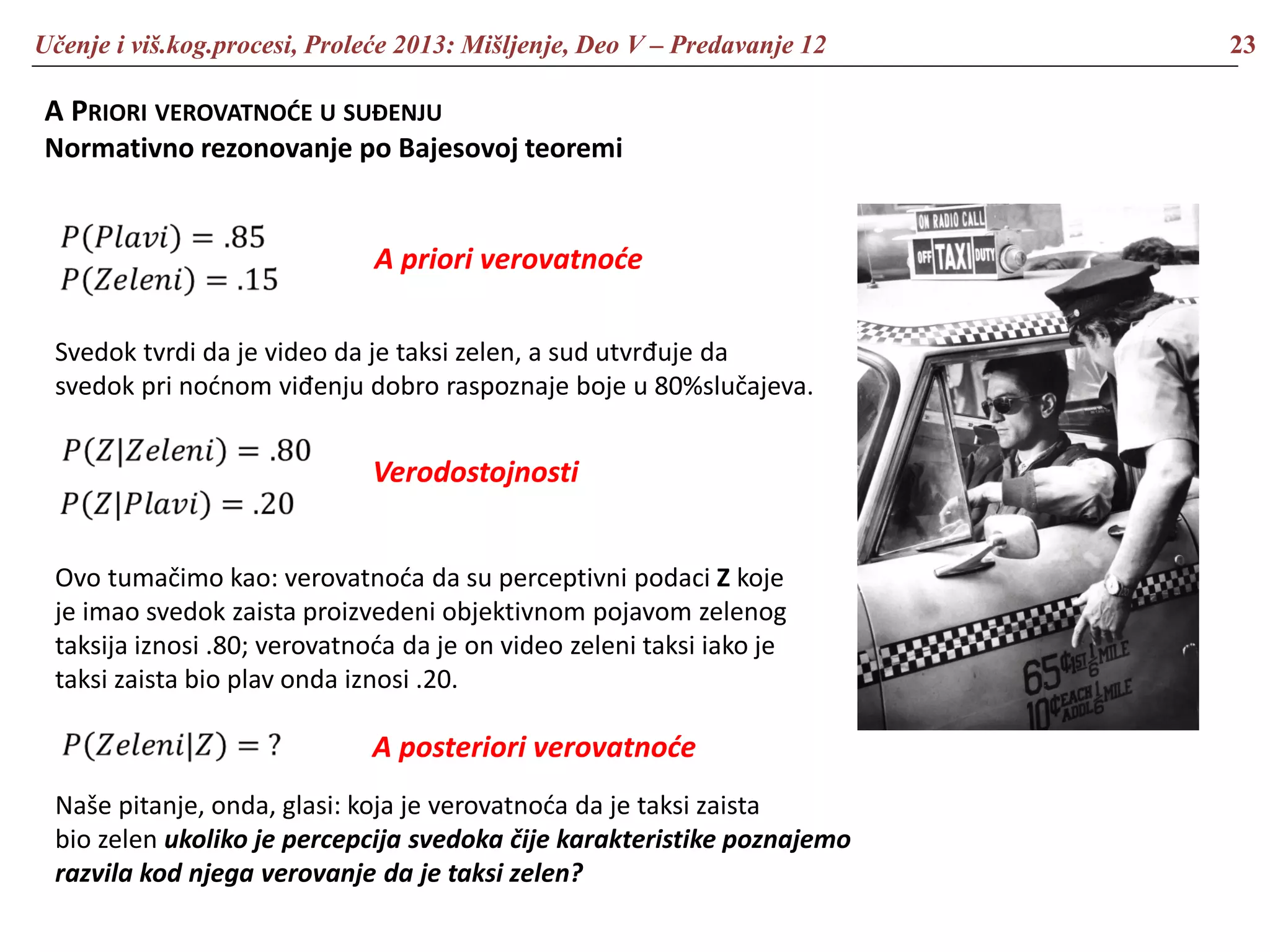 Učenje i viš.kog.procesi, Proleće 2013: Mišljenje, Deo V – Predavanje 12 23
A PRIORI VEROVATNOĆE U SUĐENJU
Normativno rezonovanje po Bajesovoj teoremi
Svedok tvrdi da je video da je taksi zelen, a sud utvrđuje da
svedok pri noćnom viđenju dobro raspoznaje boje u 80%slučajeva.
Ovo tumačimo kao: verovatnoća da su perceptivni podaci Z koje
je imao svedok zaista proizvedeni objektivnom pojavom zelenog
taksija iznosi .80; verovatnoća da je on video zeleni taksi iako je
taksi zaista bio plav onda iznosi .20.
Naše pitanje, onda, glasi: koja je verovatnoća da je taksi zaista
bio zelen ukoliko je percepcija svedoka čije karakteristike poznajemo
razvila kod njega verovanje da je taksi zelen?
A priori verovatnoće
Verodostojnosti
A posteriori verovatnoće
 