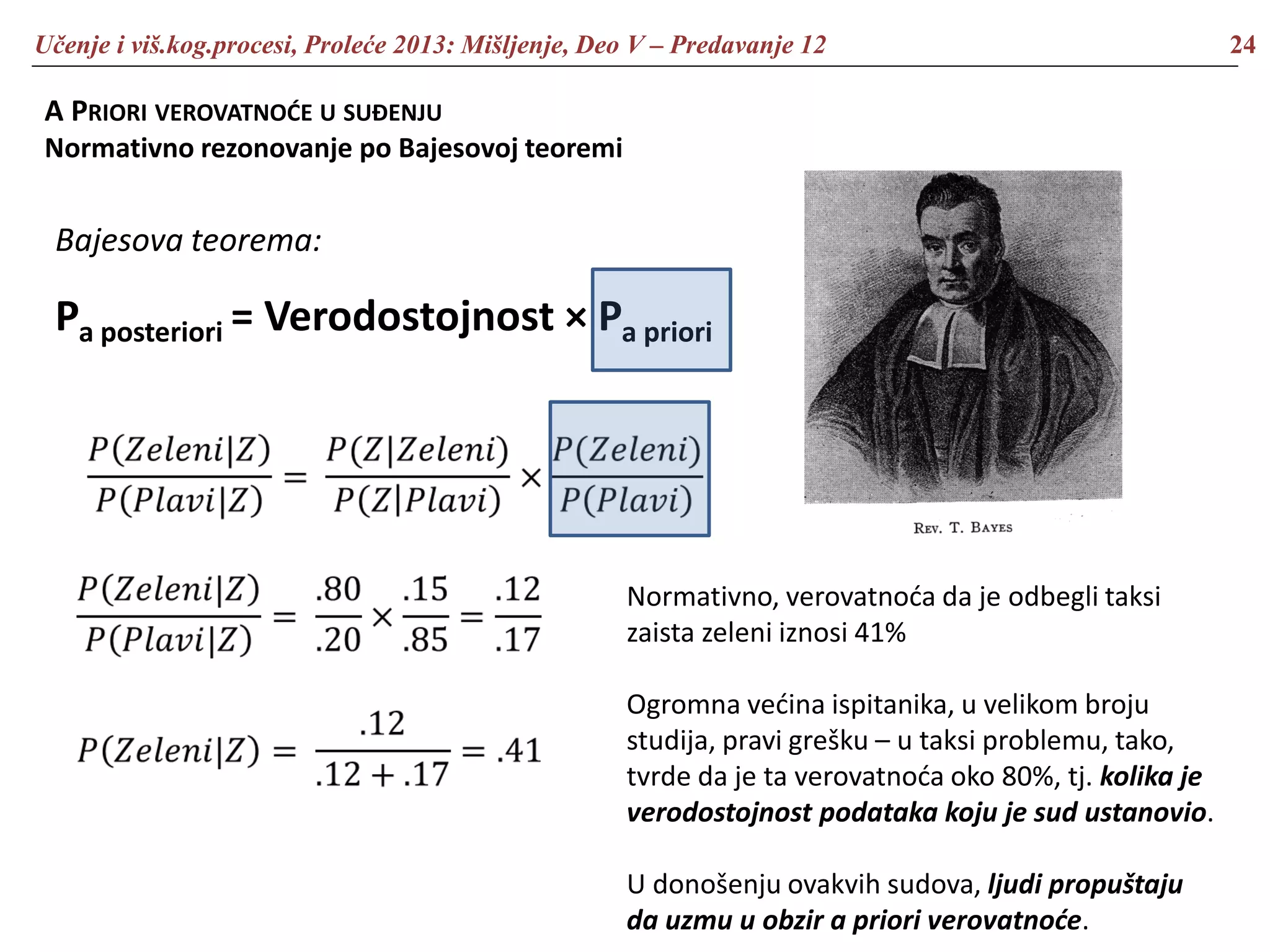 Učenje i viš.kog.procesi, Proleće 2013: Mišljenje, Deo V – Predavanje 12 24
A PRIORI VEROVATNOĆE U SUĐENJU
Normativno rezonovanje po Bajesovoj teoremi
Bajesova teorema:
Pa posteriori = Verodostojnost × Pa priori
Normativno, verovatnoća da je odbegli taksi
zaista zeleni iznosi 41%
Ogromna većina ispitanika, u velikom broju
studija, pravi grešku – u taksi problemu, tako,
tvrde da je ta verovatnoća oko 80%, tj. kolika je
verodostojnost podataka koju je sud ustanovio.
U donošenju ovakvih sudova, ljudi propuštaju
da uzmu u obzir a priori verovatnoće.
 