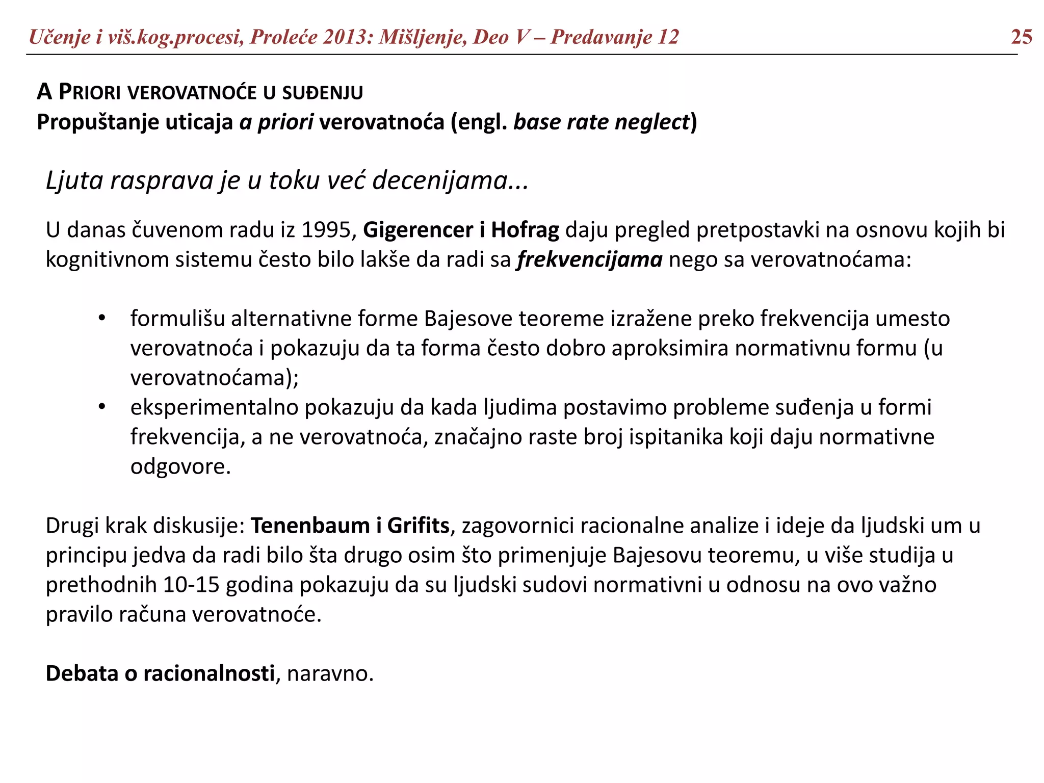 Učenje i viš.kog.procesi, Proleće 2013: Mišljenje, Deo V – Predavanje 12 25
A PRIORI VEROVATNOĆE U SUĐENJU
Propuštanje uticaja a priori verovatnoća (engl. base rate neglect)
Ljuta rasprava je u toku već decenijama...
U danas čuvenom radu iz 1995, Gigerencer i Hofrag daju pregled pretpostavki na osnovu kojih bi
kognitivnom sistemu često bilo lakše da radi sa frekvencijama nego sa verovatnoćama:
• formulišu alternativne forme Bajesove teoreme izražene preko frekvencija umesto
verovatnoća i pokazuju da ta forma često dobro aproksimira normativnu formu (u
verovatnoćama);
• eksperimentalno pokazuju da kada ljudima postavimo probleme suđenja u formi
frekvencija, a ne verovatnoća, značajno raste broj ispitanika koji daju normativne
odgovore.
Drugi krak diskusije: Tenenbaum i Grifits, zagovornici racionalne analize i ideje da ljudski um u
principu jedva da radi bilo šta drugo osim što primenjuje Bajesovu teoremu, u više studija u
prethodnih 10-15 godina pokazuju da su ljudski sudovi normativni u odnosu na ovo važno
pravilo računa verovatnoće.
Debata o racionalnosti, naravno.
 