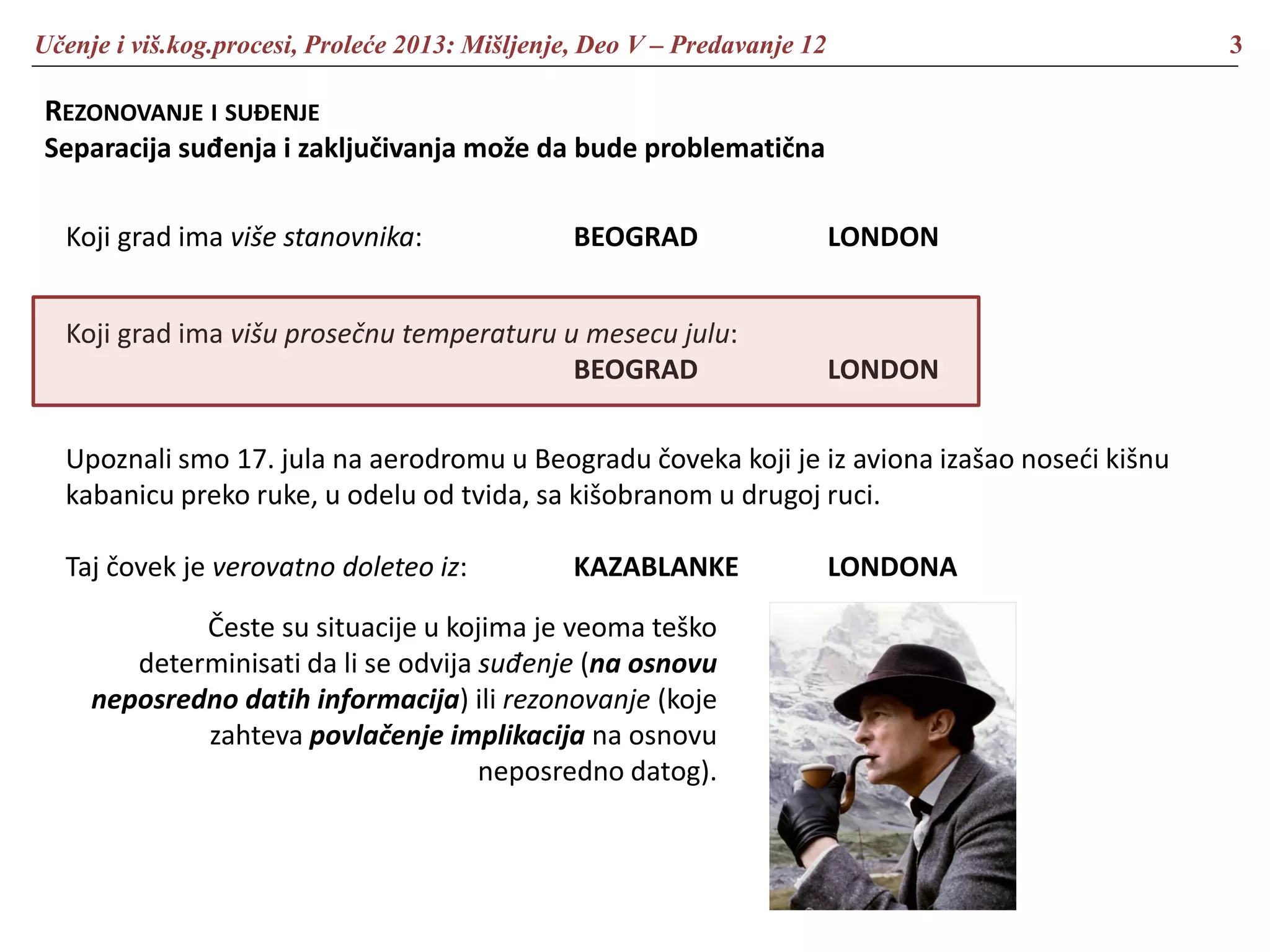 Učenje i viš.kog.procesi, Proleće 2013: Mišljenje, Deo V – Predavanje 12 3
REZONOVANJE I SUĐENJE
Separacija suđenja i zaključivanja može da bude problematična
Koji grad ima više stanovnika: BEOGRAD LONDON
Koji grad ima višu prosečnu temperaturu u mesecu julu:
BEOGRAD LONDON
Upoznali smo 17. jula na aerodromu u Beogradu čoveka koji je iz aviona izašao noseći kišnu
kabanicu preko ruke, u odelu od tvida, sa kišobranom u drugoj ruci.
Taj čovek je verovatno doleteo iz: KAZABLANKE LONDONA
Česte su situacije u kojima je veoma teško
determinisati da li se odvija suđenje (na osnovu
neposredno datih informacija) ili rezonovanje (koje
zahteva povlačenje implikacija na osnovu
neposredno datog).
 