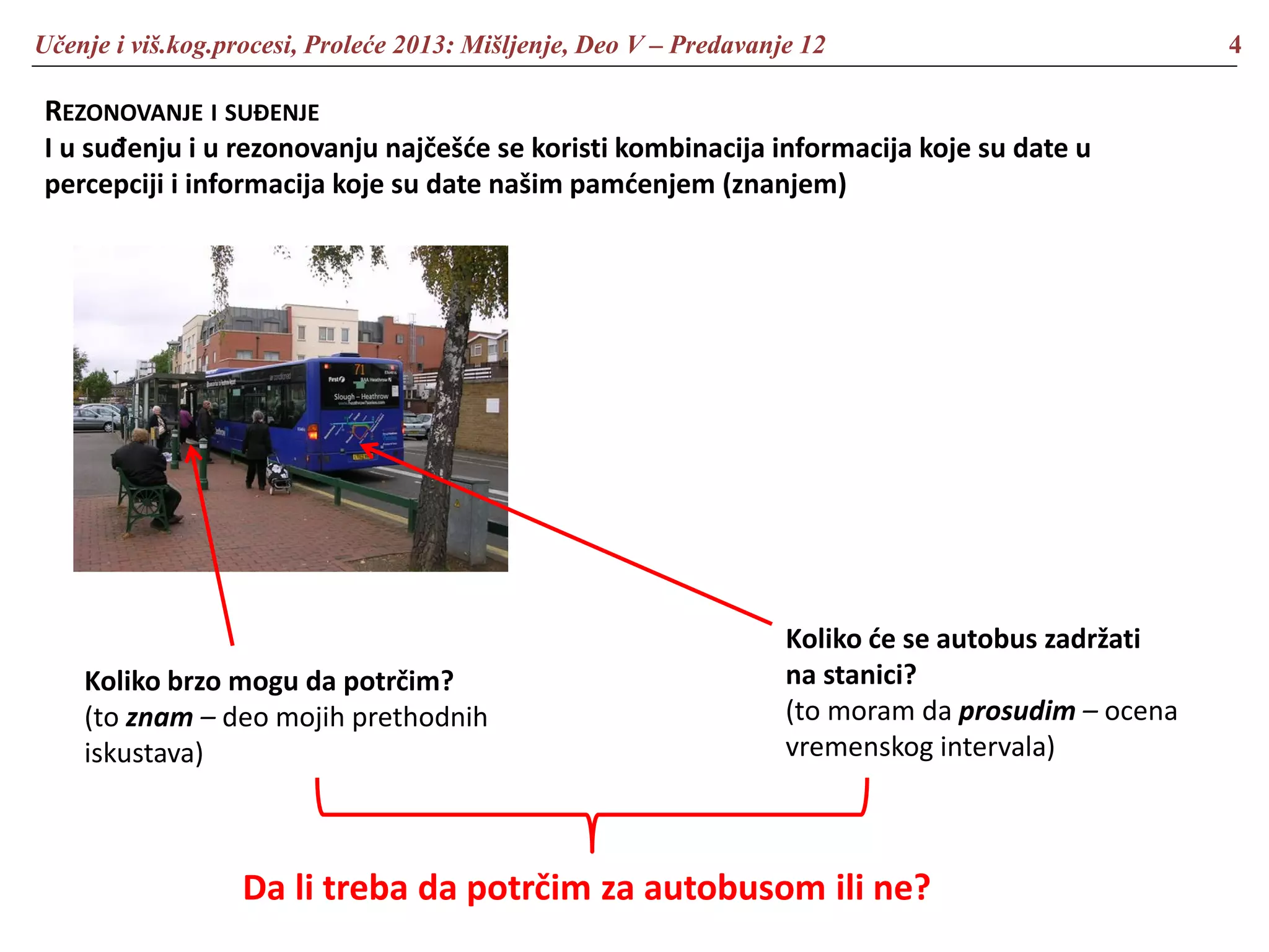 Učenje i viš.kog.procesi, Proleće 2013: Mišljenje, Deo V – Predavanje 12 4
REZONOVANJE I SUĐENJE
I u suđenju i u rezonovanju najčešće se koristi kombinacija informacija koje su date u
percepciji i informacija koje su date našim pamćenjem (znanjem)
Koliko će se autobus zadržati
na stanici?
(to moram da prosudim – ocena
vremenskog intervala)
Koliko brzo mogu da potrčim?
(to znam – deo mojih prethodnih
iskustava)
Da li treba da potrčim za autobusom ili ne?
 