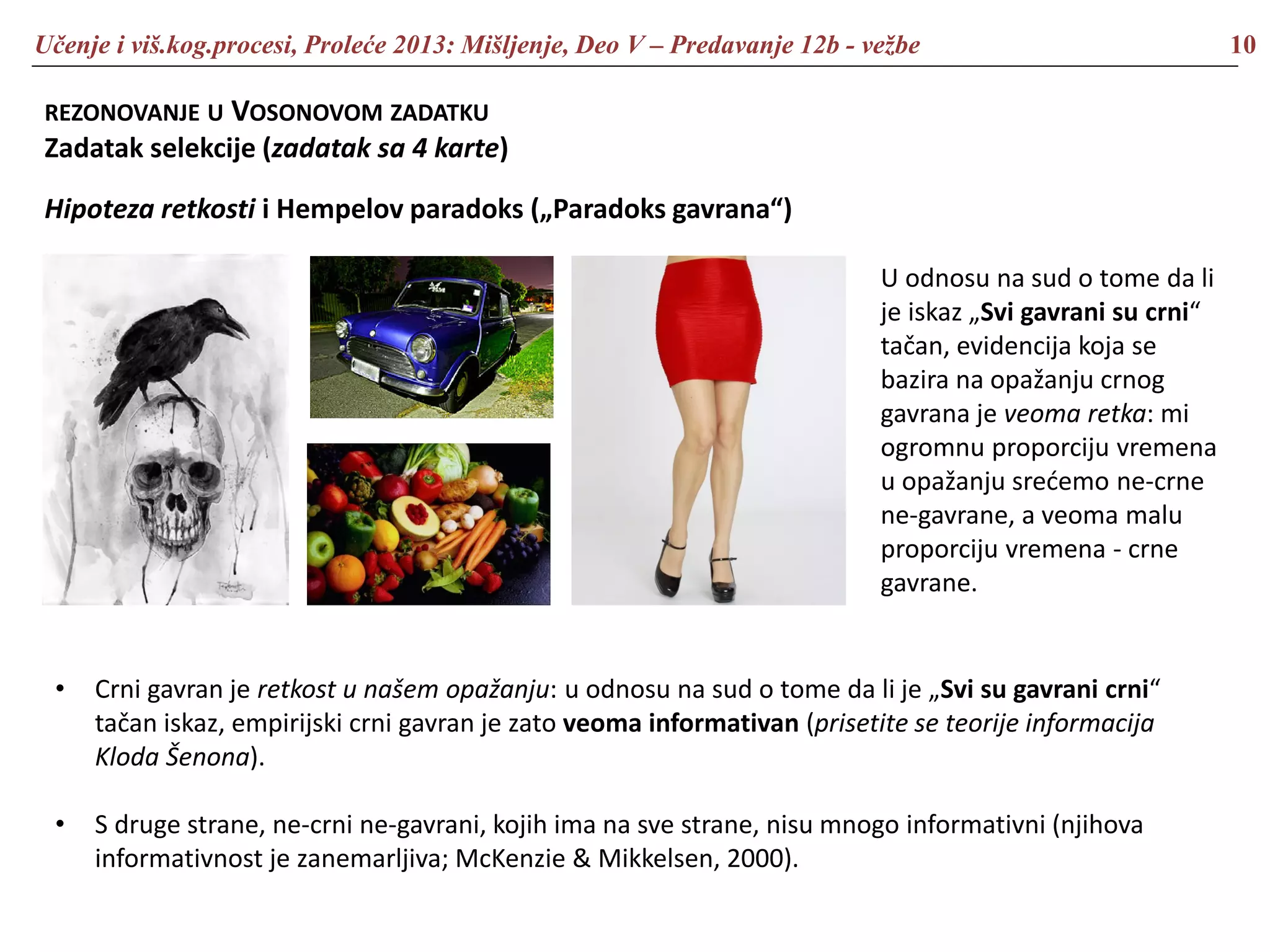 Učenje i viš.kog.procesi, Proleće 2013: Mišljenje, Deo V – Predavanje 12b - vežbe 10
REZONOVANJE U VOSONOVOM ZADATKU
Zadatak selekcije (zadatak sa 4 karte)
Hipoteza retkosti i Hempelov paradoks („Paradoks gavrana“)
• Crni gavran je retkost u našem opažanju: u odnosu na sud o tome da li je „Svi su gavrani crni“
tačan iskaz, empirijski crni gavran je zato veoma informativan (prisetite se teorije informacija
Kloda Šenona).
• S druge strane, ne-crni ne-gavrani, kojih ima na sve strane, nisu mnogo informativni (njihova
informativnost je zanemarljiva; McKenzie & Mikkelsen, 2000).
U odnosu na sud o tome da li
je iskaz „Svi gavrani su crni“
tačan, evidencija koja se
bazira na opažanju crnog
gavrana je veoma retka: mi
ogromnu proporciju vremena
u opažanju srećemo ne-crne
ne-gavrane, a veoma malu
proporciju vremena - crne
gavrane.
 