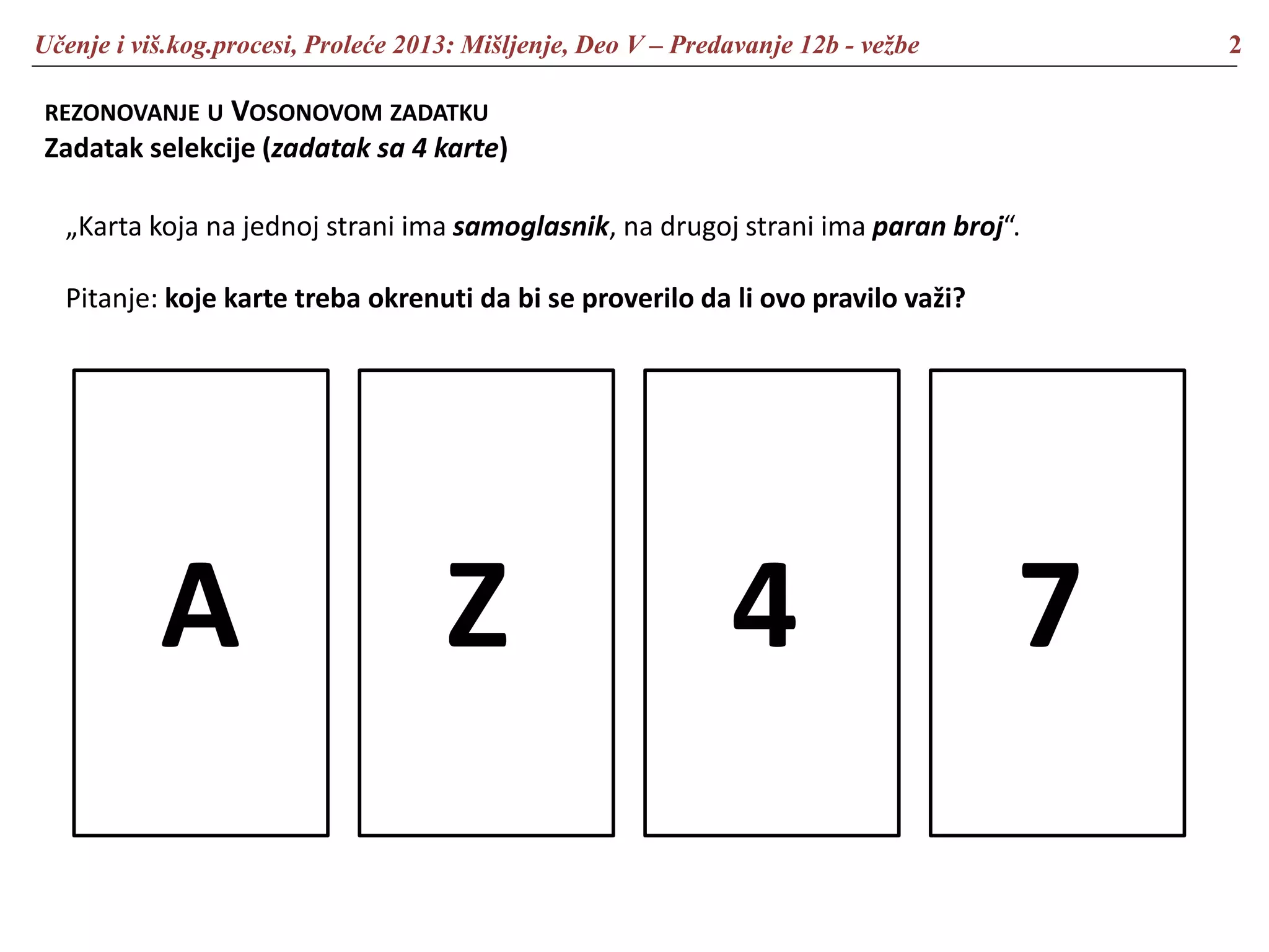 Učenje i viš.kog.procesi, Proleće 2013: Mišljenje, Deo V – Predavanje 12b - vežbe 2
REZONOVANJE U VOSONOVOM ZADATKU
Zadatak selekcije (zadatak sa 4 karte)
A Z 4 7
„Karta koja na jednoj strani ima samoglasnik, na drugoj strani ima paran broj“.
Pitanje: koje karte treba okrenuti da bi se proverilo da li ovo pravilo važi?
 
