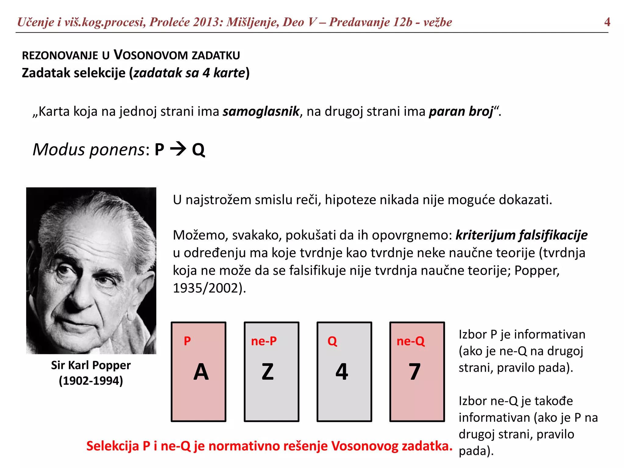 Učenje i viš.kog.procesi, Proleće 2013: Mišljenje, Deo V – Predavanje 12b - vežbe 4
REZONOVANJE U VOSONOVOM ZADATKU
Zadatak selekcije (zadatak sa 4 karte)
„Karta koja na jednoj strani ima samoglasnik, na drugoj strani ima paran broj“.
Modus ponens: P  Q
Sir Karl Popper
(1902-1994)
U najstrožem smislu reči, hipoteze nikada nije moguće dokazati.
Možemo, svakako, pokušati da ih opovrgnemo: kriterijum falsifikacije
u određenju ma koje tvrdnje kao tvrdnje neke naučne teorije (tvrdnja
koja ne može da se falsifikuje nije tvrdnja naučne teorije; Popper,
1935/2002).
A Z 4 7
P ne-P ne-QQ Izbor P je informativan
(ako je ne-Q na drugoj
strani, pravilo pada).
Izbor ne-Q je takođe
informativan (ako je P na
drugoj strani, pravilo
pada).Selekcija P i ne-Q je normativno rešenje Vosonovog zadatka.
 