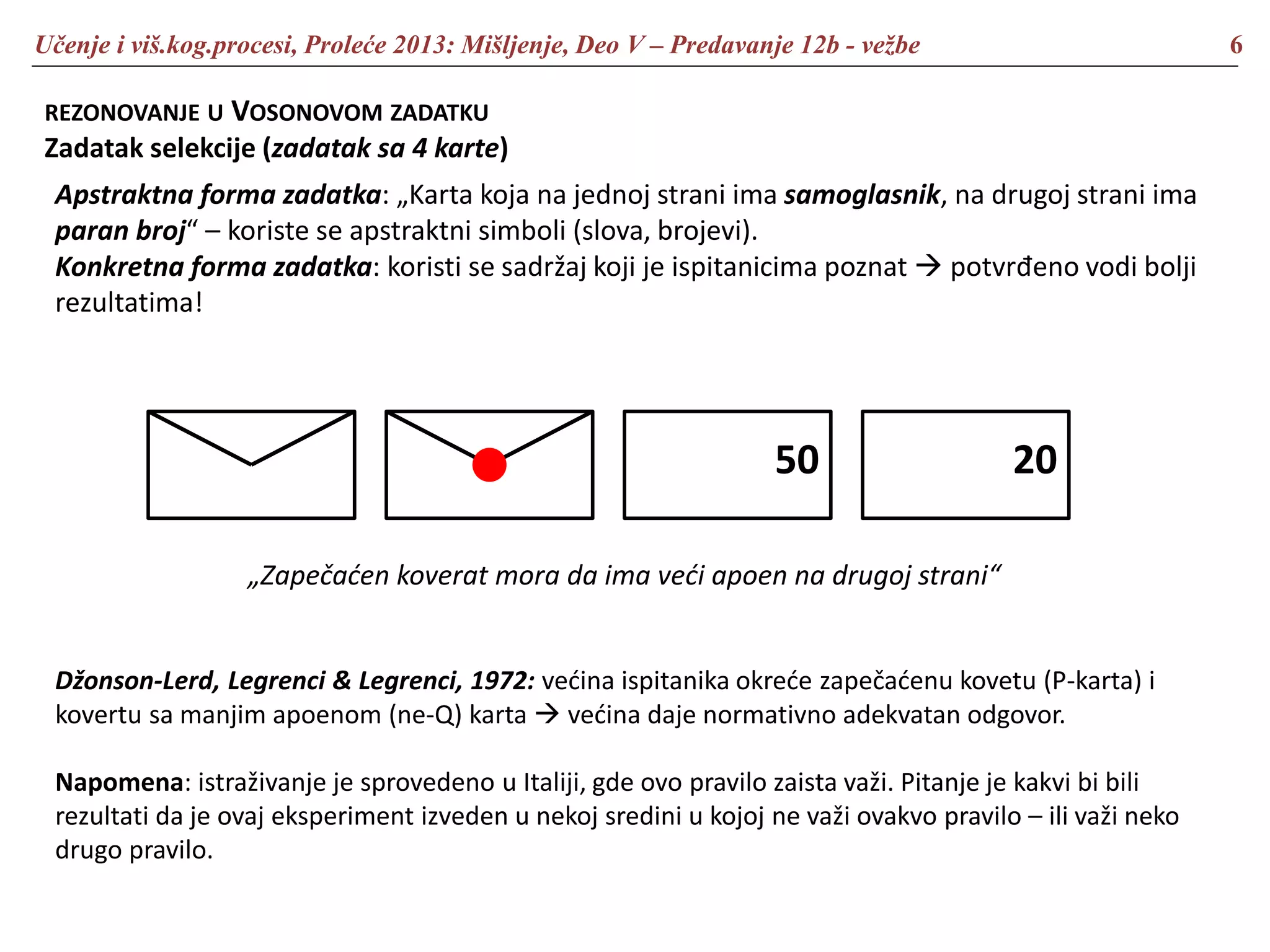 Učenje i viš.kog.procesi, Proleće 2013: Mišljenje, Deo V – Predavanje 12b - vežbe 6
REZONOVANJE U VOSONOVOM ZADATKU
Zadatak selekcije (zadatak sa 4 karte)
Apstraktna forma zadatka: „Karta koja na jednoj strani ima samoglasnik, na drugoj strani ima
paran broj“ – koriste se apstraktni simboli (slova, brojevi).
Konkretna forma zadatka: koristi se sadržaj koji je ispitanicima poznat  potvrđeno vodi bolji
rezultatima!
50 20
„Zapečaćen koverat mora da ima veći apoen na drugoj strani“
Džonson-Lerd, Legrenci & Legrenci, 1972: većina ispitanika okreće zapečaćenu kovetu (P-karta) i
kovertu sa manjim apoenom (ne-Q) karta  većina daje normativno adekvatan odgovor.
Napomena: istraživanje je sprovedeno u Italiji, gde ovo pravilo zaista važi. Pitanje je kakvi bi bili
rezultati da je ovaj eksperiment izveden u nekoj sredini u kojoj ne važi ovakvo pravilo – ili važi neko
drugo pravilo.
 