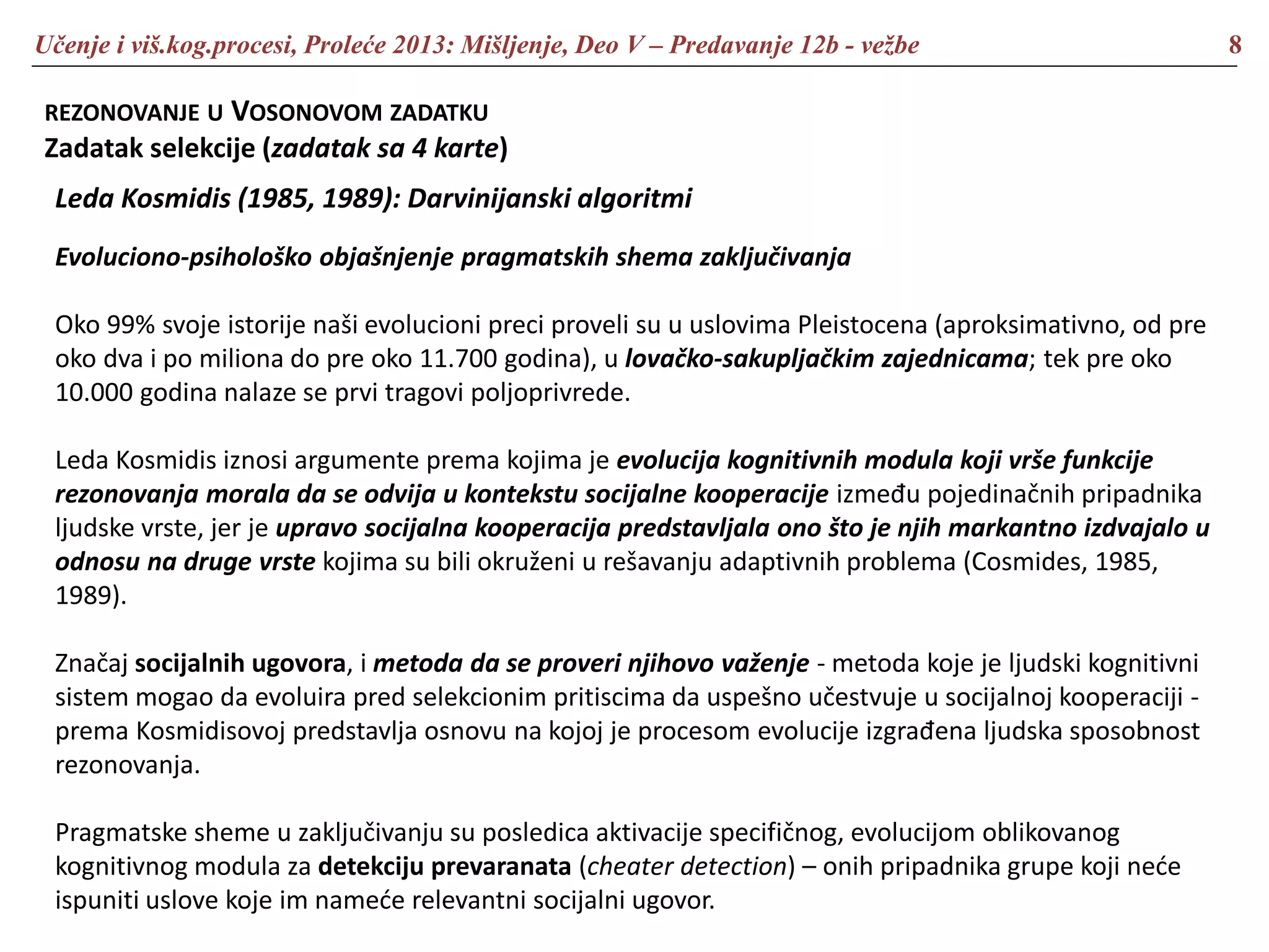 Učenje i viš.kog.procesi, Proleće 2013: Mišljenje, Deo V – Predavanje 12b - vežbe 8
REZONOVANJE U VOSONOVOM ZADATKU
Zadatak selekcije (zadatak sa 4 karte)
Leda Kosmidis (1985, 1989): Darvinijanski algoritmi
Evoluciono-psihološko objašnjenje pragmatskih shema zaključivanja
Oko 99% svoje istorije naši evolucioni preci proveli su u uslovima Pleistocena (aproksimativno, od pre
oko dva i po miliona do pre oko 11.700 godina), u lovačko-sakupljačkim zajednicama; tek pre oko
10.000 godina nalaze se prvi tragovi poljoprivrede.
Leda Kosmidis iznosi argumente prema kojima je evolucija kognitivnih modula koji vrše funkcije
rezonovanja morala da se odvija u kontekstu socijalne kooperacije između pojedinačnih pripadnika
ljudske vrste, jer je upravo socijalna kooperacija predstavljala ono što je njih markantno izdvajalo u
odnosu na druge vrste kojima su bili okruženi u rešavanju adaptivnih problema (Cosmides, 1985,
1989).
Značaj socijalnih ugovora, i metoda da se proveri njihovo važenje - metoda koje je ljudski kognitivni
sistem mogao da evoluira pred selekcionim pritiscima da uspešno učestvuje u socijalnoj kooperaciji -
prema Kosmidisovoj predstavlja osnovu na kojoj je procesom evolucije izgrađena ljudska sposobnost
rezonovanja.
Pragmatske sheme u zaključivanju su posledica aktivacije specifičnog, evolucijom oblikovanog
kognitivnog modula za detekciju prevaranata (cheater detection) – onih pripadnika grupe koji neće
ispuniti uslove koje im nameće relevantni socijalni ugovor.
 