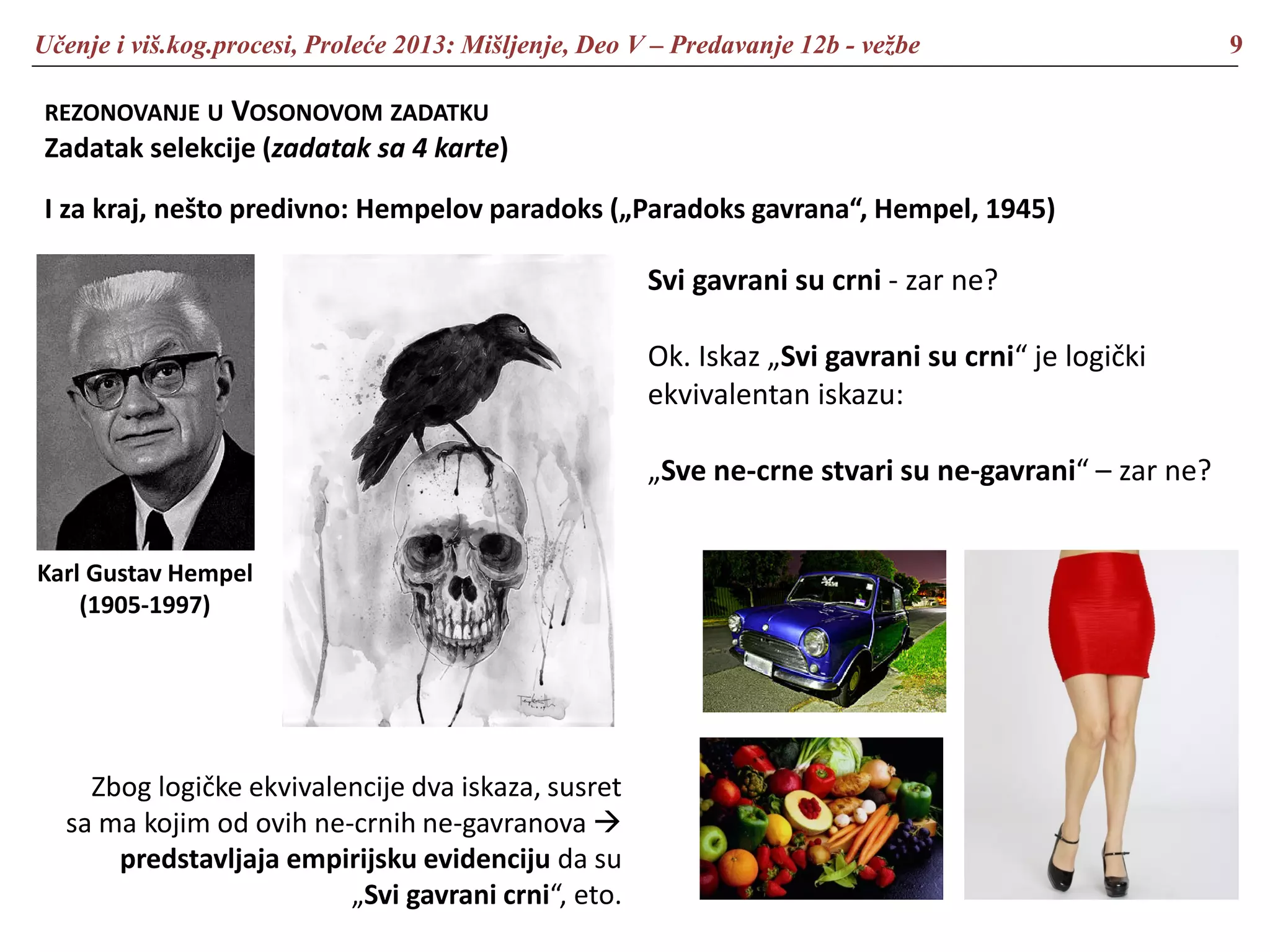 Učenje i viš.kog.procesi, Proleće 2013: Mišljenje, Deo V – Predavanje 12b - vežbe 9
REZONOVANJE U VOSONOVOM ZADATKU
Zadatak selekcije (zadatak sa 4 karte)
I za kraj, nešto predivno: Hempelov paradoks („Paradoks gavrana“, Hempel, 1945)
Karl Gustav Hempel
(1905-1997)
Svi gavrani su crni - zar ne?
Ok. Iskaz „Svi gavrani su crni“ je logički
ekvivalentan iskazu:
„Sve ne-crne stvari su ne-gavrani“ – zar ne?
Zbog logičke ekvivalencije dva iskaza, susret
sa ma kojim od ovih ne-crnih ne-gavranova 
predstavljaja empirijsku evidenciju da su
„Svi gavrani crni“, eto.
 