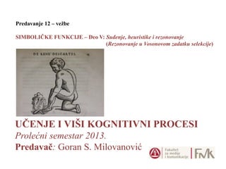 UČENJE I VIŠI KOGNITIVNI PROCESI
Prolećni semestar 2013.
Predavač: Goran S. Milovanović
Predavanje 12 – vežbe
SIMBOLIČKE FUNKCIJE – Deo V: Suđenje, heuristike i rezonovanje
(Rezonovanje u Vosonovom zadatku selekcije)
 