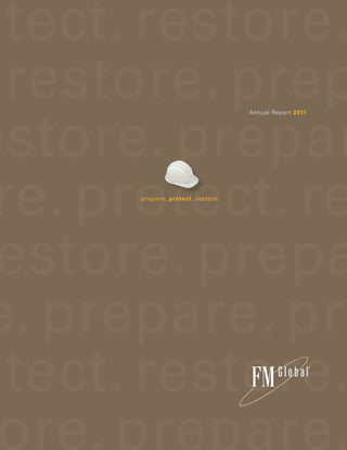 prepare. protect. restore.
are. protect. restore. prep
t. prepare. restore. prepar
                                                                                                                                                                           Annual Report 2011




otect. prepare. protect. re                                                                                                                   prepare. protect. restore.




re. protect. restore. prepa
pare. restore. prepare. pr
prepare. protect. restore.
 P12000 Printed in USA
 © 2012 FM Global
 All rights reserved. www.fmglobal.com                           P L E A S E R E C YC L E




protect. restore. prepare.
 In the United Kingdom:
 FM Insurance Company Limited                     Nearly 80 percent of this book is made from alternative fiber choice paper that
 1 Windsor Dials, Windsor, Berkshire, SL4 1RS.    is derived from cotton, bamboo or sugarcane bagasse, rather than from trees.
 Regulated by the Financial Services Authority.   A percentage of paper from this report is recycled and certified elemental chlorine-free.
 