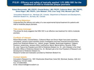 P12.01 - Efficacy and safety of topically applied 1.0% WBI-1001 for the
treatment of mild to moderate plaque psoriasis
Robert Bissonnette1
, MD, FRCPC, Chantal Bolduc1
, MD, FRCPC, Catherine Maari1
, MD, FRCPC,
Simon Nigen1
, MD, FRCPC, John Webster2
, PhD, Liren Tang2
, PhD, Michael Lyle2
, PhD
1
Innovaderm Research Inc., Montreal, QC, Canada, 2
Department of Research and Development,
Welichem Biotech Inc., Burnaby, BC, Canada
Learning Objective:
Understanding the efficacy and safety of a new experimental topical treatment for patients with
mild to moderate plaque psoriasis.
Take away message:
This phase IIa study suggests that WBI-1001 is an effective new treatment for mild to moderate
psoriasis.
Conflicts of interest:
Robert Bissonnette, Chantal Bolduc, Catherine Maari and Simon Nigen have been speakers,
consultants, advisory board members and/or investigators and have received honoraria and/or
grants from Welichem Biotech Inc., Abbott, Amgen, Astellas, Boehringer-Ingelheim, Celgene,
Centocor, Isotechnika, Janssen-Ortho, LeoPharma, Merck, Merck-Serono, Novartis, Pfizer.
Dr. Liren Tang is the President and CEO of Welichem Biotech Inc. Dr. John Webster is the Chief
Scientific Officer of Welichem Biotech Inc. Dr. Michael Lyle is the Vice President of Research and
Development of Welichem Biotech Inc.
Research funded and medication provided by Welichem Biotech Inc.
Contact details:
Innovaderm Research Inc. 1851 Sherbrooke Street East, Suite 502, Montreal, Quebec, H2K 4L5
Telephone: 514-521-4285
Fax: 514-906-0659
Email: rbissonnette@innovaderm.ca
 