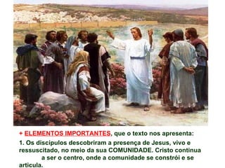 + ELEMENTOS IMPORTANTES, que o texto nos apresenta:
1. Os discípulos descobriram a presença de Jesus, vivo e
ressuscitado, no meio da sua COMUNIDADE. Cristo continua
        a ser o centro, onde a comunidade se constrói e se
articula.
 
