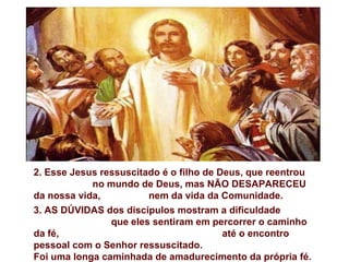 2. Esse Jesus ressuscitado é o filho de Deus, que reentrou
            no mundo de Deus, mas NÃO DESAPARECEU
da nossa vida,          nem da vida da Comunidade.
3. AS DÚVIDAS dos discípulos mostram a dificuldade
                que eles sentiram em percorrer o caminho
da fé,                                   até o encontro
pessoal com o Senhor ressuscitado.
Foi uma longa caminhada de amadurecimento da própria fé.
 