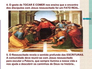 4. O gesto de TOCAR E COMER nos ensina que o encontro
dos discípulos com Jesus ressuscitado foi um FATO REAL.




5. O Ressuscitado revela o sentido profundo das ESCRITURAS.
A comunidade deve reunir-se com Jesus ressuscitado
para escutar a Palavra, que sempre ilumina a nossa vida e
nos ajuda a descobrir os caminhos de Deus na história..
 
