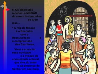6. Os discípulos
recebem a MISSÃO
de serem testemunhas
            de tudo
isso...
* A raiz da Missão
   é o Encontro
       com o
Ressuscitado         e
a compreensão
   das Escrituras.
 Viver e anunciar
essa novidade
      é a missão da
comunidade eclesial,
 que vive do amor
   e da presença do
Senhor em seu meio.
 
