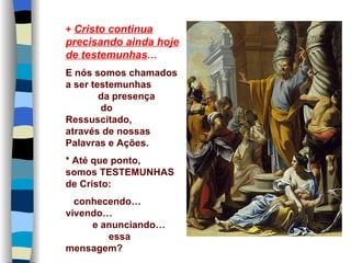 + Cristo continua
precisando ainda hoje
de testemunhas…
E nós somos chamados
a ser testemunhas
        da presença
        do
Ressuscitado,
através de nossas
Palavras e Ações.
* Até que ponto,
somos TESTEMUNHAS
de Cristo:
  conhecendo…
vivendo…
     e anunciando…
        essa
mensagem?
 