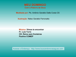 MEU DOMINGO
            Com a Palavra de Deus

   Meditada por: Pe. Antônio Geraldo Dalla Costa CS


    Ilustração: Nelso Geraldo Ferronatto




      Música: Vimos te encontrar
      Fr. Luiz Turra
      CD: Reino sem fronteiras
      Paulina COMEP




Acesse o Endereço: http://www.buscandonovasaguas.com
 