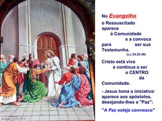No Evangelho
o Ressuscitado
aparece
    à Comunidade
          e a convoca
para           ser sua
Testemunha.
            (Lc 24,35-48)

Cristo está vivo
     e continua a ser
           o CENTRO
                 da
Comunidade.
- Jesus toma a iniciativa:
aparece aos apóstolos,
desejando-lhes a "Paz":
"A Paz esteja convosco"
 