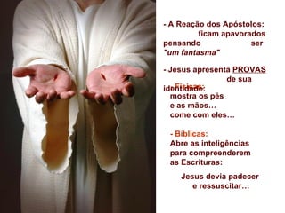 - A Reação dos Apóstolos:
         ficam apavorados
pensando              ser
"um fantasma"

- Jesus apresenta PROVAS
                de sua
  - Físicas:
identidade:
  mostra os pés
  e as mãos…
  come com eles…

 - Bíblicas:
 Abre as inteligências
 para compreenderem
 as Escrituras:
    Jesus devia padecer
       e ressuscitar…
 