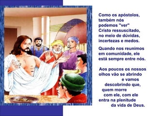 Como os apóstolos,
também nós
podemos "ver"
Cristo ressuscitado,
no meio de dúvidas,
incertezas e medos.
Quando nos reunimos
em comunidade, ele
está sempre entre nós.

Aos poucos os nossos
olhos vão se abrindo
            e vamos
   descobrindo que,
 quem morre
  com ele, com ele
entra na plenitude
      da vida de Deus.
 