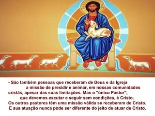 - São também pessoas que receberam de Deus e da Igreja
          a missão de presidir e animar, em nossas comunidades
cristãs, apesar das suas limitações. Mas o "único Pastor",
      que devemos escutar e seguir sem condições, é Cristo.
Os outros pastores têm uma missão válida se receberam de Cristo.
 E sua atuação nunca pode ser diferente do jeito de atuar de Cristo.
 