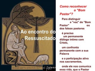 Como reconhecer
         o "Bom
Pastor"?
 Para distinguir
        a "voz" do "Bom
Pastor"              ou
dos falsos pastores
  é preciso
   um permanente
diálogo íntimo com
Cristo,
 um confronto
permanente com a sua
Palavra
 e a participação ativa
nos sacramentos,
 onde ele nos comunica
essa vida, que o Pastor
 