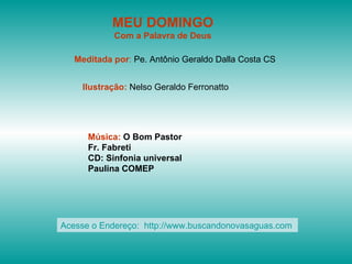 MEU DOMINGO
            Com a Palavra de Deus

   Meditada por: Pe. Antônio Geraldo Dalla Costa CS


    Ilustração: Nelso Geraldo Ferronatto




      Música: O Bom Pastor
      Fr. Fabreti
      CD: Sinfonia universal
      Paulina COMEP




Acesse o Endereço: http://www.buscandonovasaguas.com
 
