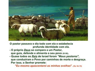 O pastor passava o dia todo com ela e estabelecia
                   profunda identidade com ela.
- O próprio Deus se compara a um Pastor,
  que guia, defende e alimenta o seu povo (Sl 80).
- Quase todos os Reis de Israel foram "Maus pastores",
  que conduziram o Povo por caminhos de morte e desgraça.
  Por isso, o Senhor promete:
     "Eu mesmo apascentarei as minhas ovelhas". (Ez 34,15)
 