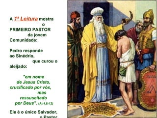 A 1ª Leitura mostra
               o
PRIMEIRO PASTOR
        da jovem
Comunidade:

Pedro responde
ao Sinédrio,
           que curou o
aleijado:

       "em nome
   de Jesus Cristo,
crucificado por vós,
             mas
     ressuscitado
  por Deus". (At 4,8-12)

Ele é o único Salvador,
 