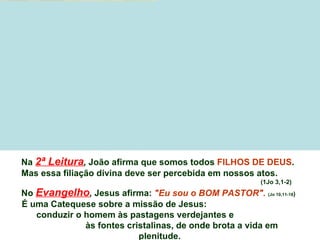 Na 2ª Leitura, João afirma que somos todos FILHOS DE DEUS.
Mas essa filiação divina deve ser percebida em nossos atos.
                                                       (1Jo 3,1-2)
No Evangelho, Jesus afirma: "Eu sou o BOM PASTOR". (Jo 10,11-18)
É uma Catequese sobre a missão de Jesus:
   conduzir o homem às pastagens verdejantes e
              às fontes cristalinas, de onde brota a vida em
                           plenitude.
 