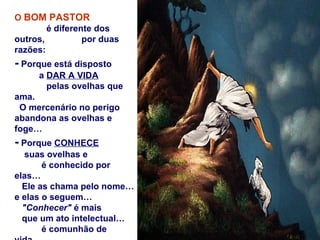 O BOM PASTOR
        é diferente dos
outros,          por duas
razões:
- Porque está disposto
     a DAR A VIDA
       pelas ovelhas que
ama.
 O mercenário no perigo
abandona as ovelhas e
foge…
- Porque CONHECE
   suas ovelhas e
       é conhecido por
elas…
  Ele as chama pelo nome…
e elas o seguem…
  "Conhecer" é mais
  que um ato intelectual…
       é comunhão de
 