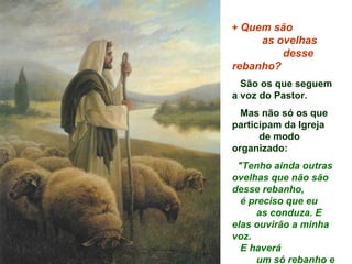 + Quem são
     as ovelhas
         desse
rebanho?
  São os que seguem
a voz do Pastor.
  Mas não só os que
participam da Igreja
      de modo
organizado:
 "Tenho ainda outras
ovelhas que não são
desse rebanho,
  é preciso que eu
      as conduza. E
elas ouvirão a minha
voz.
  E haverá
      um só rebanho e
 