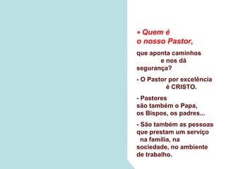+ Quem é
o nosso Pastor,
que aponta caminhos
       e nos dá
segurança?
- O Pastor por excelência
          é CRISTO.
- Pastores
são também o Papa,
os Bispos, os padres...
- São também as pessoas
que prestam um serviço
  na família, na
sociedade, no ambiente
de trabalho.
 
