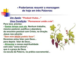 + Poderíamos  resumir a mensagem
                  de hoje em três Palavras:

      Um Apelo: "Produzir frutos…"
      Uma Condição: "Permanecer unido a ele".
Para isso, precisa:
- Gastar tempo com ele. Nenhum trabalho,
mesmo pastoral, justifica o abandono
do encontro pessoal com Cristo, na Oração.
Jesus nos adverte:
"Sem mim NADA podeis fazer".
Devemos antes falar com Deus...
para depois falar de Deus...
- Alimentar a nossa espiritualidade
com esta "seiva divina",
que é a graça de Deus,
na escuta da Palavra, na prática sacramental...
 