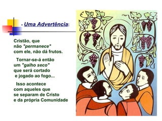 - Uma Advertência:


Cristão, que
não "permanece"
com ele, não dá frutos.
 Tornar-se-á então
um "galho seco"
que será cortado
e jogado ao fogo...
 Isso acontece
com aqueles que
se separam de Cristo
e da própria Comunidade
 