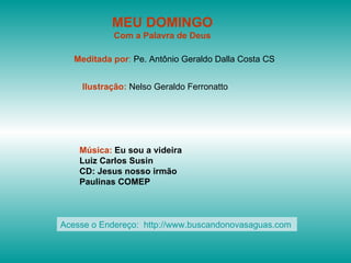 MEU DOMINGO
            Com a Palavra de Deus

   Meditada por: Pe. Antônio Geraldo Dalla Costa CS


    Ilustração: Nelso Geraldo Ferronatto




    Música: Eu sou a videira
    Luiz Carlos Susin
    CD: Jesus nosso irmão
    Paulinas COMEP



Acesse o Endereço: http://www.buscandonovasaguas.com
 