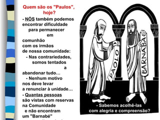 Quem são os "Paulos",
           hoje?
- NÓS também podemos
encontrar dificuldade
    para permanecer
            em
comunhão
com os irmãos
de nossa comunidade:
  - Nas contrariedades,
     somos tentados
                    a
abandonar tudo…
  - Nenhum motivo
nos deve levar
a renunciar à unidade…
- Quantas pessoas
são vistas com reservas
na Comunidade                - Sabemos acolhê-las
  e não encontram         com alegria e compreensão?
um "Barnabé"
 