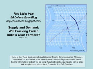 Free Slides from
    Ed Dolan’s Econ Blog
http://dolanecon.blogspot.com/

 Supply and Demand:
 Will Fracking Enrich
India’s Guar Farmers?
              July 30, 2012




    Terms of Use: These slides are made available under Creative Commons License Attribution—
       Share Alike 3.0 . You are free to use these slides as a resource for your economics classes
    together with whatever textbook you are using. If you like the slides, you may also want to take a
                 look at my textbook, Introduction to Economics, from BVT Publishers.
 