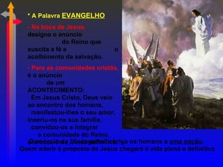 * A Palavra EVANGELHO
  - Na boca de Jesus,
  designa o anúncio
              do Reino que
  suscita a fé e               o
  acolhimento da salvação.
  - Para as comunidades cristãs,
  é o anúncio
         de um
  ACONTECIMENTO:
    Em Jesus Cristo, Deus veio
  ao encontro dos homens,
    manifestou-lhes o seu amor,
  inseriu-os na sua família,
    convidou-os a integrar
      a comunidade do Reino,
   O anúncio do "Evangelho" obriga os homens a uma opção.
  ofereceu-lhes a vida definitiva.
Quem aderir à proposta de Jesus chegará à vida plena e definitiva
 