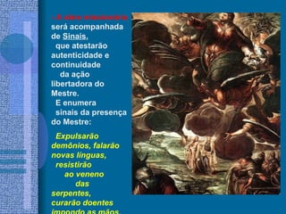 - A obra missionária
será acompanhada
de Sinais,
  que atestarão
autenticidade e
continuidade
   da ação
libertadora do
Mestre.
  E enumera
  sinais da presença
do Mestre:
 Expulsarão
demônios, falarão
novas línguas,
 resistirão
   ao veneno
      das
serpentes,
curarão doentes
 