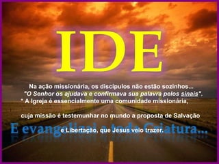 Na ação missionária, os discípulos não estão sozinhos...
 "O Senhor os ajudava e confirmava sua palavra pelos sinais".
* A Igreja é essencialmente uma comunidade missionária,

cuja missão é testemunhar no mundo a proposta de Salvação

             e Libertação, que Jesus veio trazer.
 