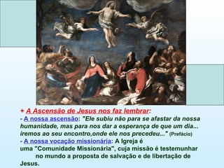 + A Ascensão de Jesus nos faz lembrar:
- A nossa ascensão: "Ele subiu não para se afastar da nossa
humanidade, mas para nos dar a esperança de que um dia...
iremos ao seu encontro,onde ele nos precedeu..." (Prefácio)
- A nossa vocação missionária: A Igreja é
uma "Comunidade Missionária", cuja missão é testemunhar
     no mundo a proposta de salvação e de libertação de
Jesus.
 