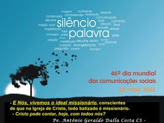 - E Nós, vivemos o ideal missionário, conscientes
                    - E Nós, vivemos o ideal missionário,
de que E Nós, vivemos o ideal missionário, é batizado é missionário.
        - na Igreja de Cristo, todo batizado missionário.
       conscientes de que na Igreja de Cristo, todo
  - Cristo pode-contar,pode contar,todoscom todos nós? missionário.
          conscientes de que na Igreja de Cristo, todo batizado é
                   Cristo hoje, com hoje, nós?
       - Cristo pode contar, hoje, com todos nós?
                     Pe. Antônio Geraldo Dalla Costa CS -
 