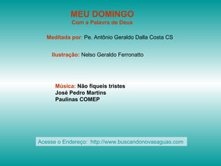 MEU DOMINGO
            Com a Palavra de Deus

   Meditada por: Pe. Antônio Geraldo Dalla Costa CS


    Ilustração: Nelso Geraldo Ferronatto




      Música: Não fiqueis tristes
      José Pedro Martins
      Paulinas COMEP




Acesse o Endereço: http://www.buscandonovasaguas.com
 